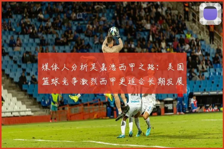 媒体人分析吴嘉浩西甲之路：美国篮球竞争激烈西甲更适合长期发展