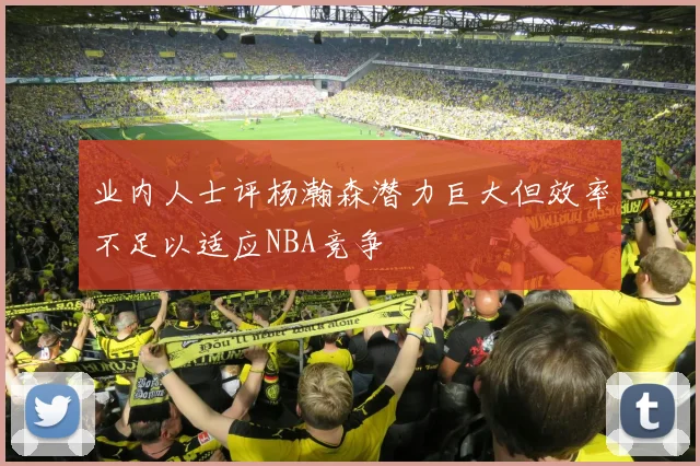 业内人士评杨瀚森潜力巨大但效率不足以适应NBA竞争