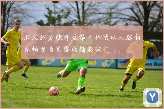 尤文积分骤降至第六科莫以一球领先帕尔马莫雷诺精彩破门