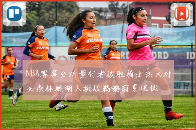 NBA赛事分析步行者战胜骑士热火对决森林狼湖人挑战鹈鹕前景堪忧