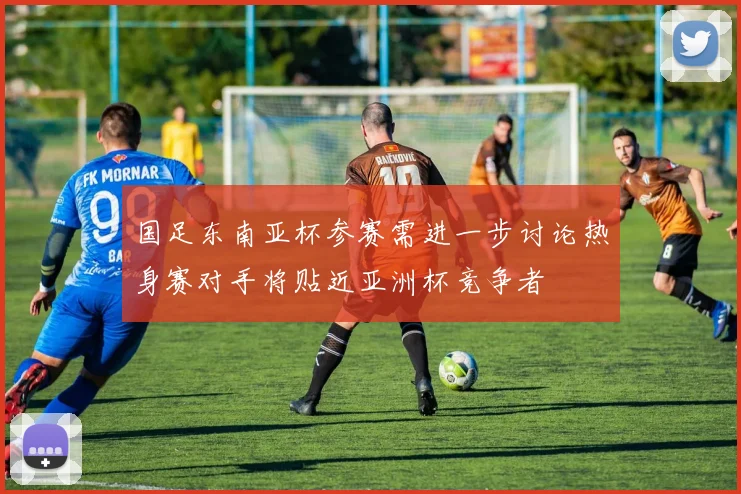 国足东南亚杯参赛需进一步讨论热身赛对手将贴近亚洲杯竞争者