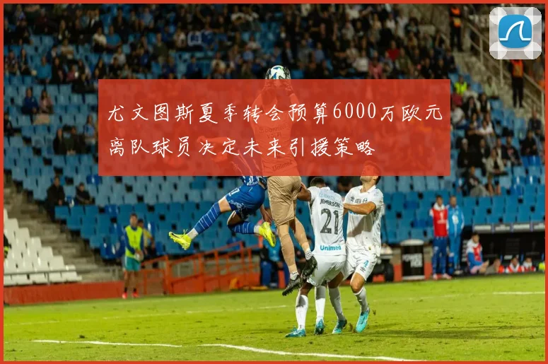 尤文图斯夏季转会预算6000万欧元离队球员决定未来引援策略